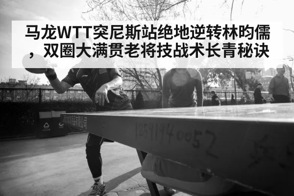 马龙WTT突尼斯站绝地逆转林昀儒，双圈大满贯老将技战术长青秘诀