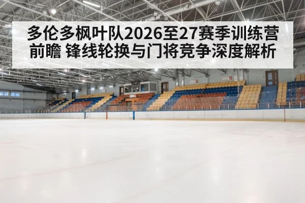 多伦多枫叶队2026至27赛季训练营前瞻 锋线轮换与门将竞争深度解析